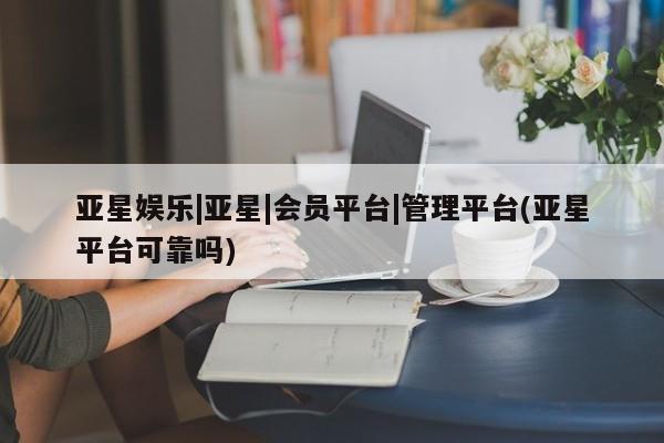 亚星代理网管理系统 亚星会员登录亚星娱乐|亚星|会员平台|管理平台(亚星平台可靠吗)