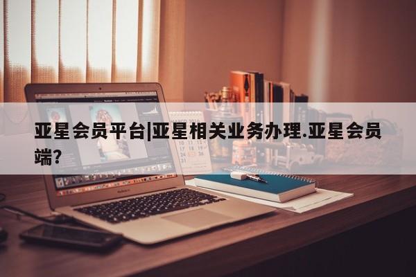亚星代理网管理系统 亚星会员登录亚星会员平台|亚星相关业务办理.亚星会员端？