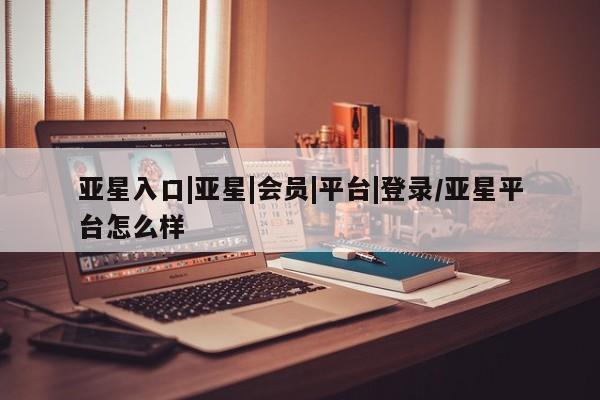 亚星代理网管理系统 亚星会员登录亚星入口|亚星|会员|平台|登录/亚星平台怎么样