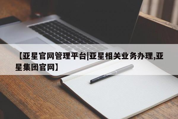 亚星代理网管理系统 亚星会员登录【亚星官网管理平台|亚星相关业务办理,亚星集团官网】