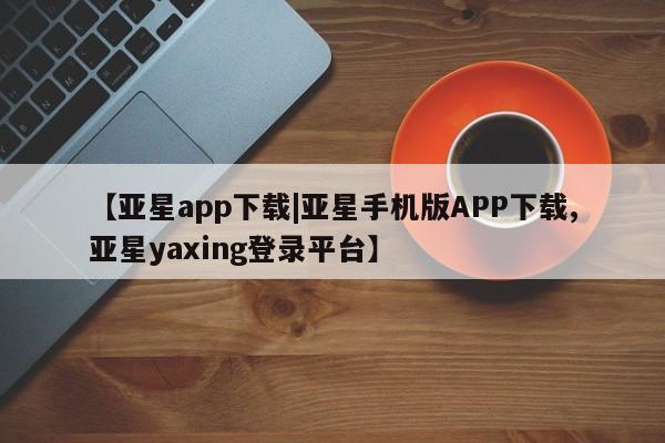 亚星代理网管理系统 亚星会员登录【亚星app下载|亚星手机版APP下载,亚星yaxing登录平台】