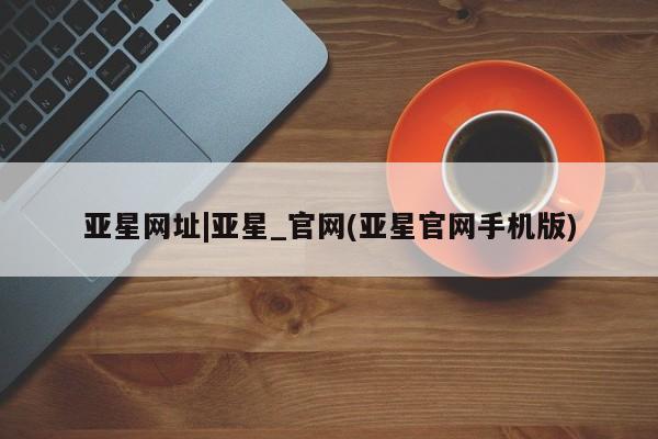 亚星代理网管理系统 亚星会员登录亚星网址|亚星_官网(亚星官网手机版)