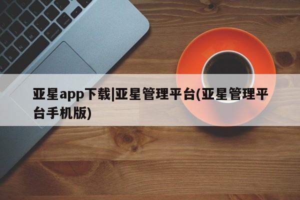 亚星代理网管理系统 亚星会员登录亚星app下载|亚星管理平台(亚星管理平台手机版)