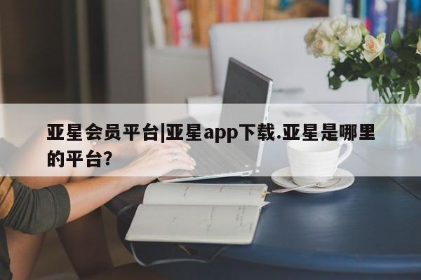 亚星代理网管理系统 亚星会员登录亚星会员平台|亚星app下载.亚星是哪里的平台？