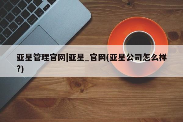 亚星代理网管理系统 亚星会员登录亚星管理官网|亚星_官网(亚星公司怎么样?)