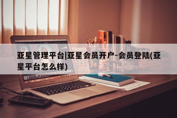 亚星代理网管理系统 亚星会员登录亚星管理平台|亚星会员开户-会员登陆(亚星平台怎么样)