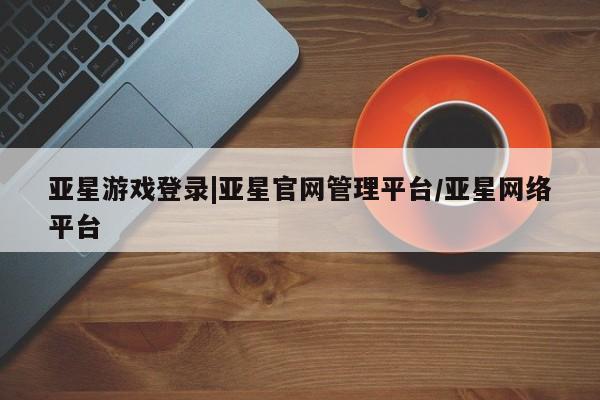亚星代理网管理系统 亚星会员登录亚星游戏登录|亚星官网管理平台/亚星网络平台