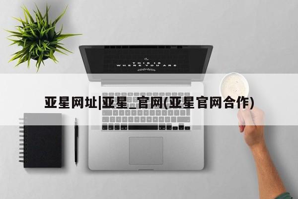 亚星代理网管理系统 亚星会员登录亚星网址|亚星_官网(亚星官网合作)