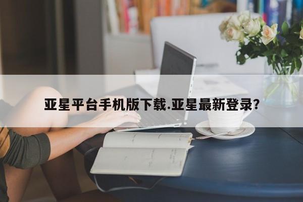 亚星代理网管理系统 亚星会员登录亚星平台手机版下载.亚星最新登录？