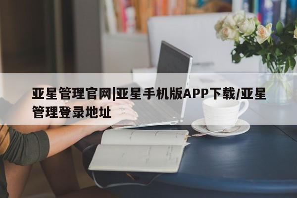 亚星代理网管理系统 亚星会员登录亚星管理官网|亚星手机版APP下载/亚星管理登录地址