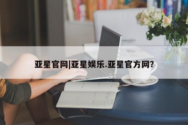 亚星代理网管理系统 亚星会员登录亚星官网|亚星娱乐.亚星官方网？