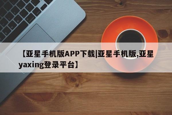 亚星代理网管理系统 亚星会员登录【亚星手机版APP下载|亚星手机版,亚星yaxing登录平台】