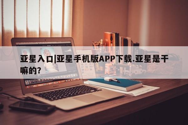 亚星代理网管理系统 亚星会员登录亚星入口|亚星手机版APP下载.亚星是干嘛的？
