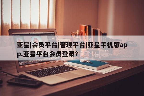 亚星代理网管理系统 亚星会员登录亚星|会员平台|管理平台|亚星手机版app.亚星平台会员登录？