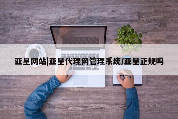 亚星代理网管理系统 亚星会员登录亚星网站|亚星代理网管理系统/亚星正规吗