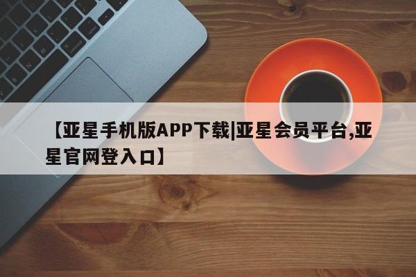 亚星代理网管理系统 亚星会员登录【亚星手机版APP下载|亚星会员平台,亚星官网登入口】