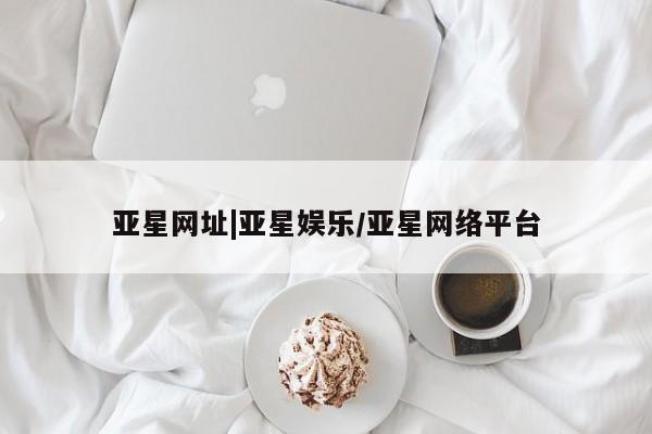 亚星代理网管理系统 亚星会员登录亚星网址|亚星娱乐/亚星网络平台