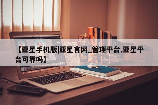 亚星代理网管理系统 亚星会员登录【亚星手机版|亚星官网_管理平台,亚星平台可靠吗】