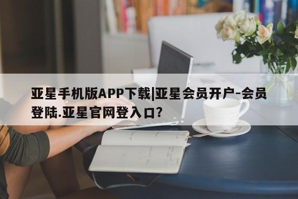 亚星代理网管理系统 亚星会员登录亚星手机版APP下载|亚星会员开户-会员登陆.亚星官网登入口？
