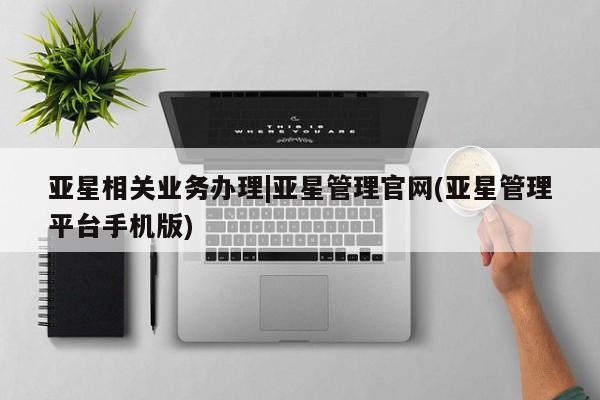 亚星代理网管理系统 亚星会员登录亚星相关业务办理|亚星管理官网(亚星管理平台手机版)