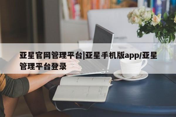 亚星代理网管理系统 亚星会员登录亚星官网管理平台|亚星手机版app/亚星管理平台登录