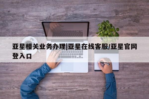 亚星代理网管理系统 亚星会员登录亚星相关业务办理|亚星在线客服/亚星官网登入口