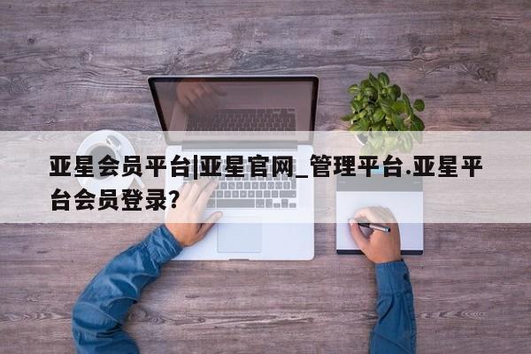 亚星代理网管理系统 亚星会员登录亚星会员平台|亚星官网_管理平台.亚星平台会员登录？