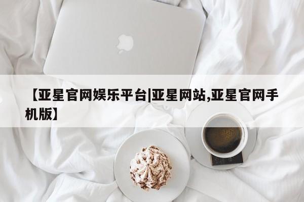 亚星代理网管理系统 亚星会员登录【亚星官网娱乐平台|亚星网站,亚星官网手机版】