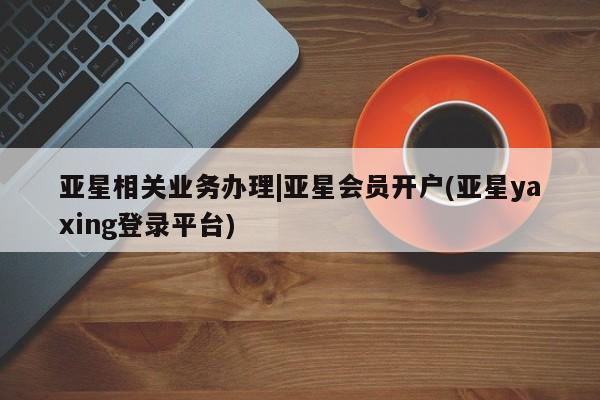 亚星代理网管理系统 亚星会员登录亚星相关业务办理|亚星会员开户(亚星yaxing登录平台)