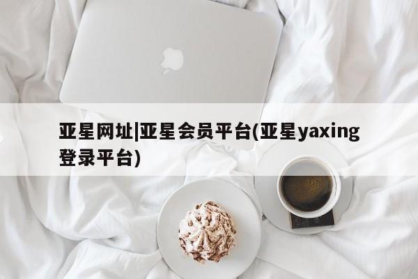 亚星代理网管理系统 亚星会员登录亚星网址|亚星会员平台(亚星yaxing登录平台)