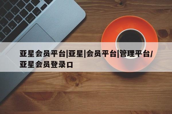 亚星代理网管理系统 亚星会员登录亚星会员平台|亚星|会员平台|管理平台/亚星会员登录口