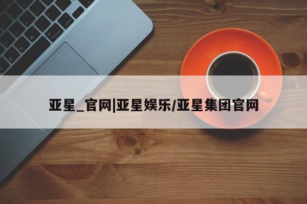 亚星代理网管理系统 亚星会员登录亚星_官网|亚星娱乐/亚星集团官网
