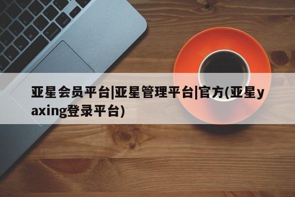 亚星代理网管理系统 亚星会员登录亚星会员平台|亚星管理平台|官方(亚星yaxing登录平台)