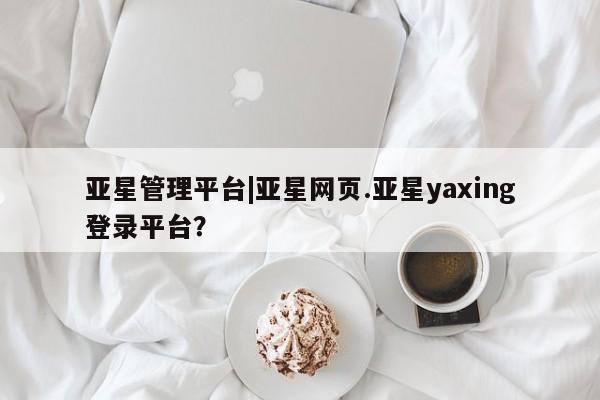 亚星代理网管理系统 亚星会员登录亚星管理平台|亚星网页.亚星yaxing登录平台？