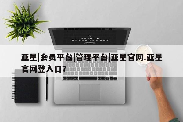 亚星代理网管理系统 亚星会员登录亚星|会员平台|管理平台|亚星官网.亚星官网登入口？