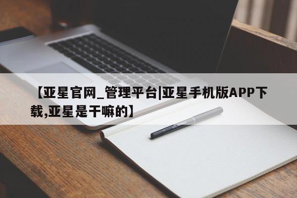 亚星代理网管理系统 亚星会员登录【亚星官网_管理平台|亚星手机版APP下载,亚星是干嘛的】