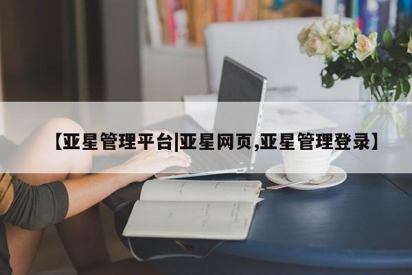 亚星代理网管理系统 亚星会员登录【亚星管理平台|亚星网页,亚星管理登录】
